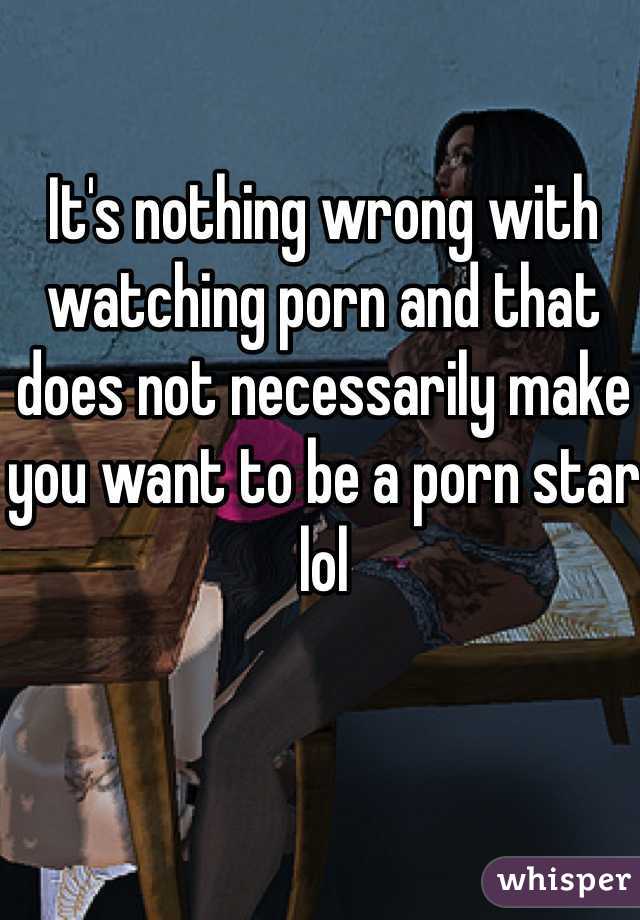 It's nothing wrong with watching porn and that does not necessarily make you want to be a porn star lol