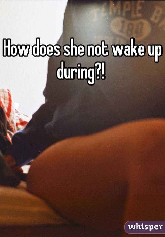 How does she not wake up during?! 