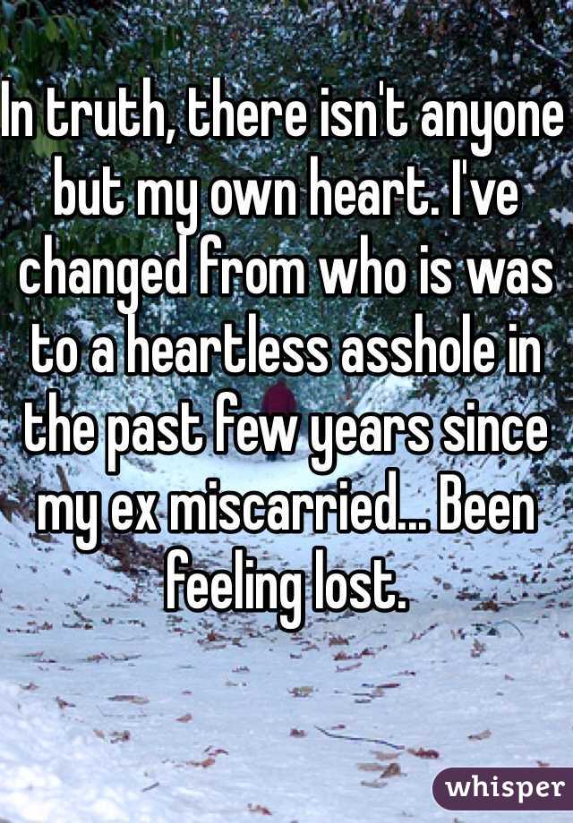 In truth, there isn't anyone but my own heart. I've changed from who is was to a heartless asshole in the past few years since my ex miscarried... Been feeling lost. 