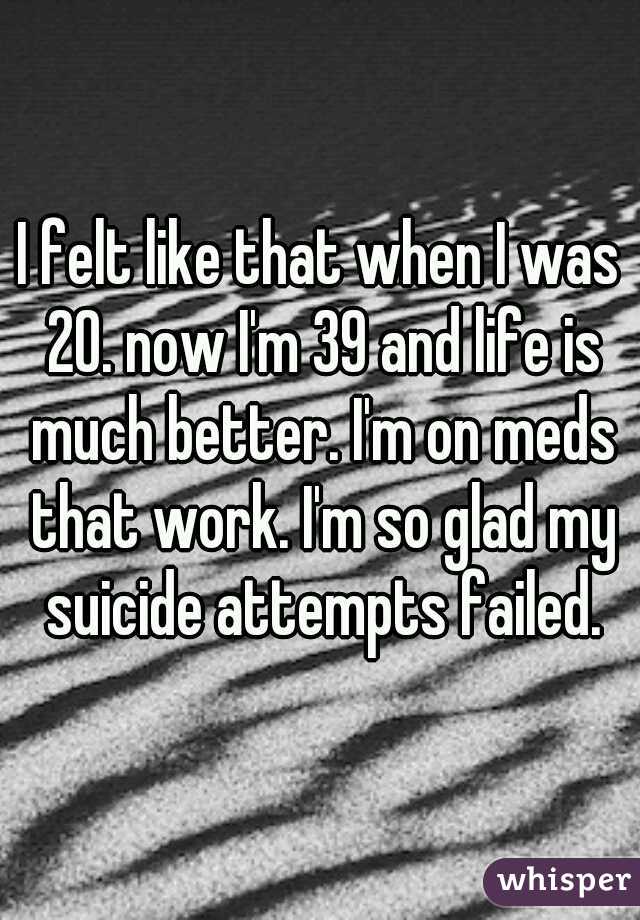 I felt like that when I was 20. now I'm 39 and life is much better. I'm on meds that work. I'm so glad my suicide attempts failed.
