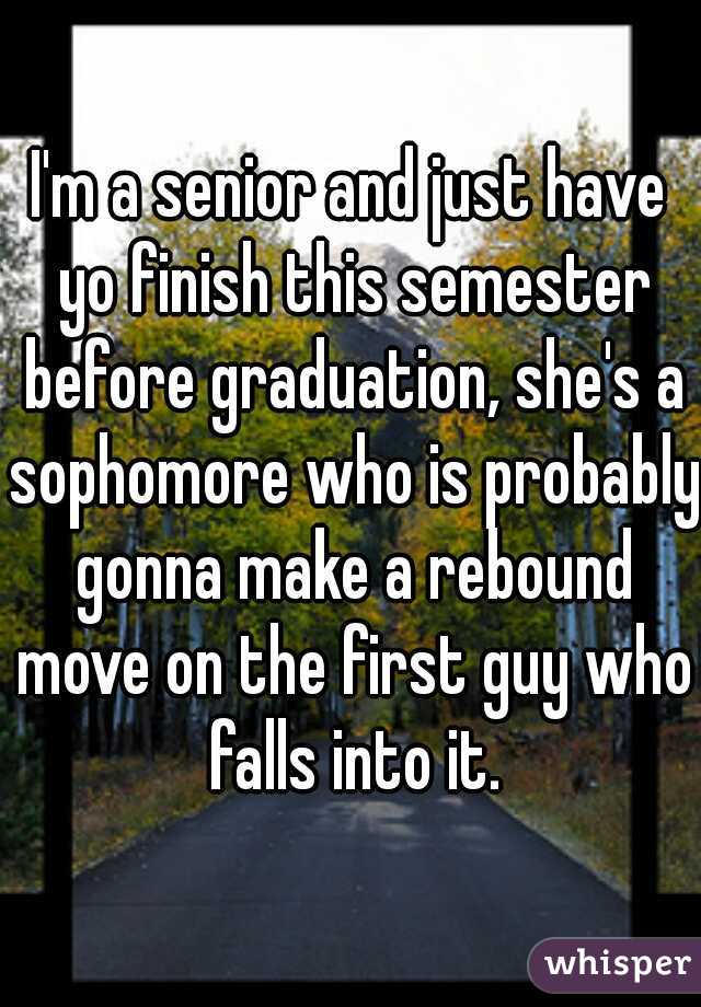 I'm a senior and just have yo finish this semester before graduation, she's a sophomore who is probably gonna make a rebound move on the first guy who falls into it.
