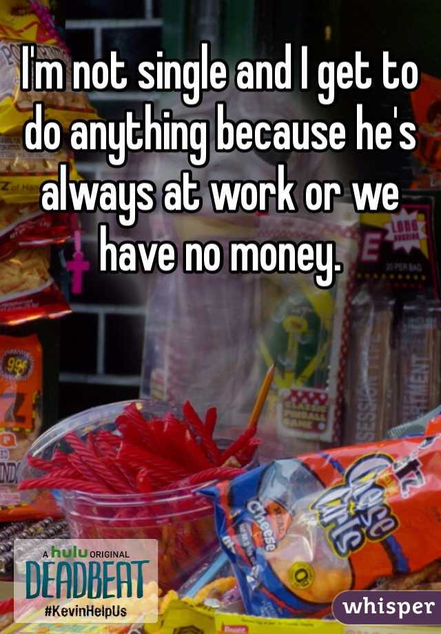 I'm not single and I get to do anything because he's always at work or we have no money. 