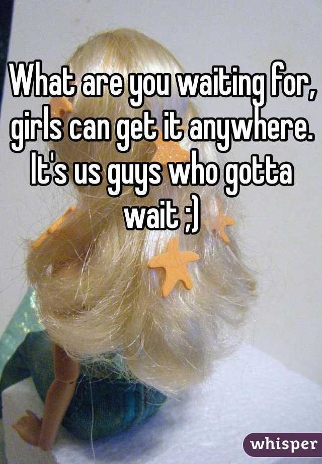 What are you waiting for, girls can get it anywhere. It's us guys who gotta wait ;)