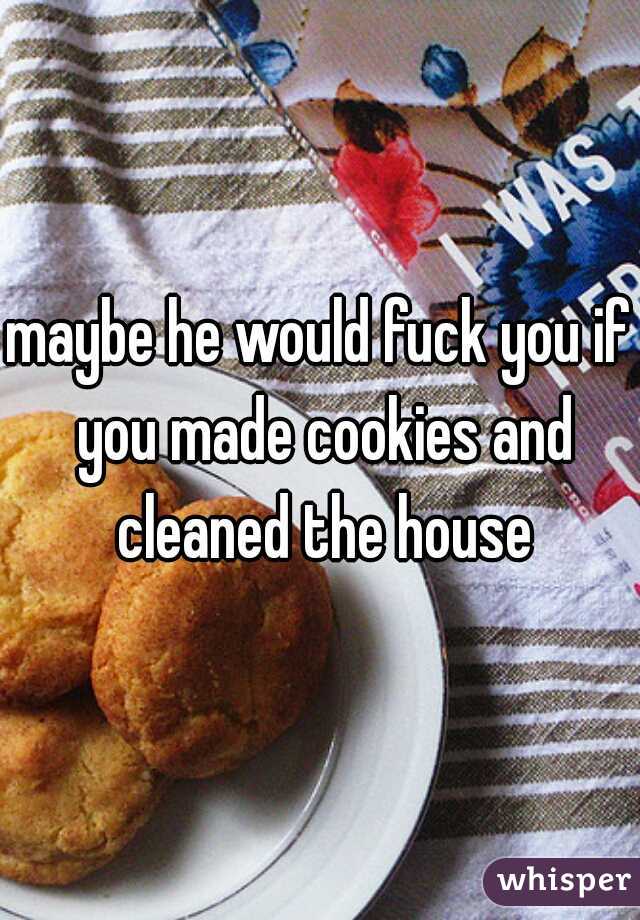 maybe he would fuck you if you made cookies and cleaned the house