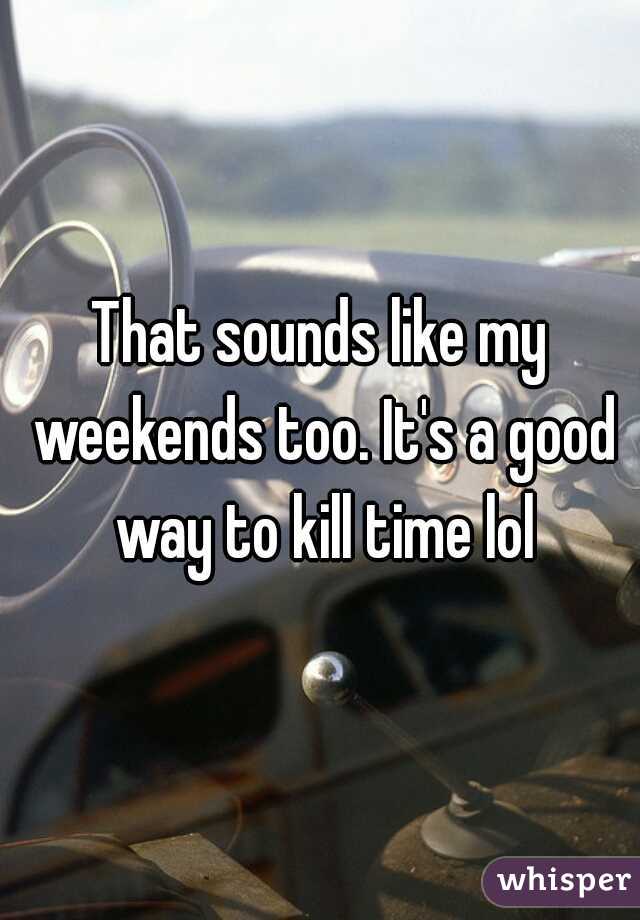 That sounds like my weekends too. It's a good way to kill time lol