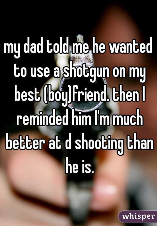 my dad told me he wanted to use a shotgun on my best (boy)friend. then I reminded him I'm much better at d shooting than he is.