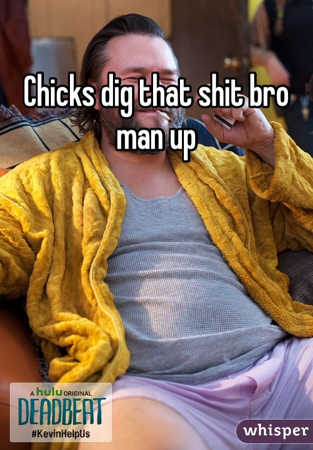 Chicks dig that shit bro man up 