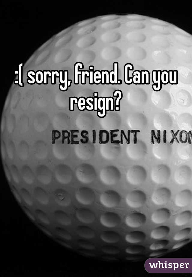 :( sorry, friend. Can you resign?