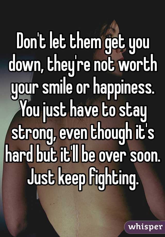 Don't let them get you down, they're not worth your smile or happiness. You just have to stay strong, even though it's hard but it'll be over soon. Just keep fighting. 