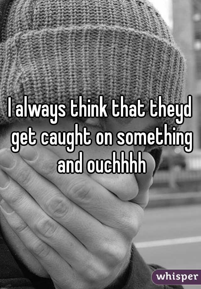 I always think that theyd get caught on something and ouchhhh