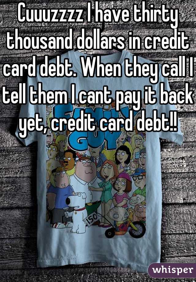 Cuuuzzzz I have thirty thousand dollars in credit card debt. When they call I tell them I cant pay it back yet, credit card debt!!