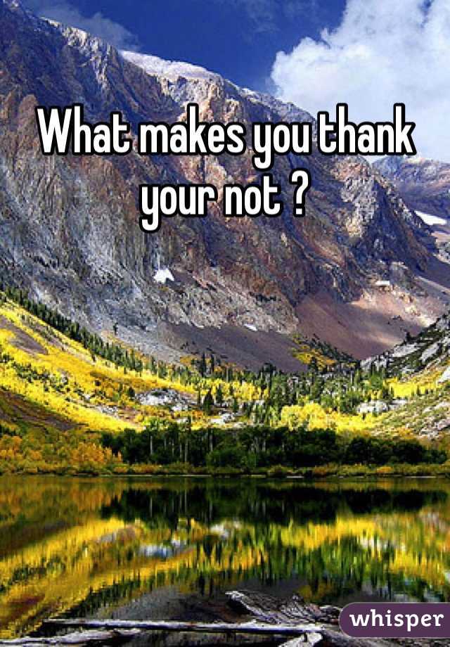 What makes you thank your not ?