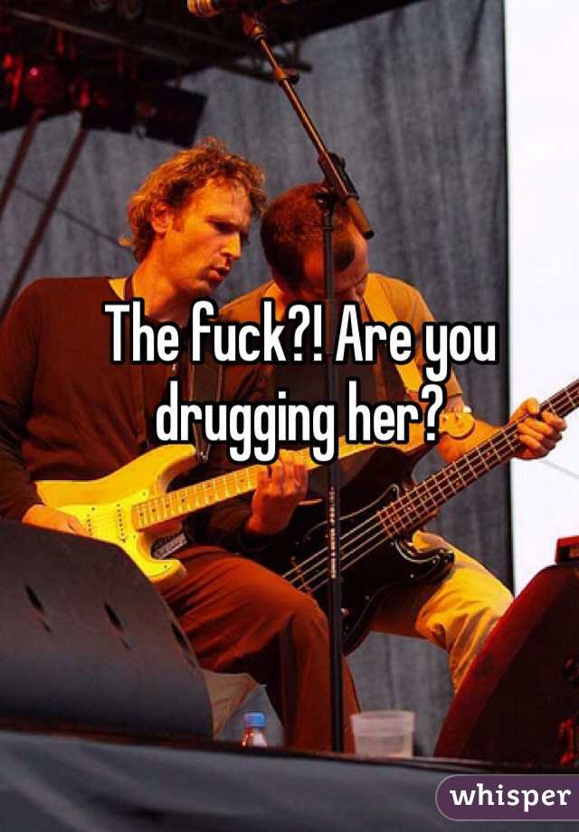 The fuck?! Are you drugging her?