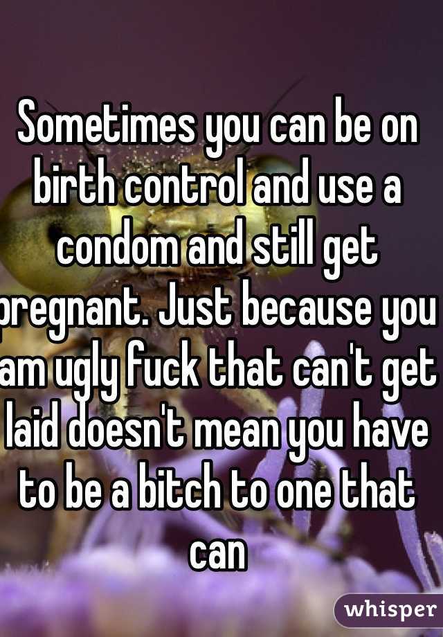 Sometimes you can be on birth control and use a condom and still get pregnant. Just because you am ugly fuck that can't get laid doesn't mean you have to be a bitch to one that can