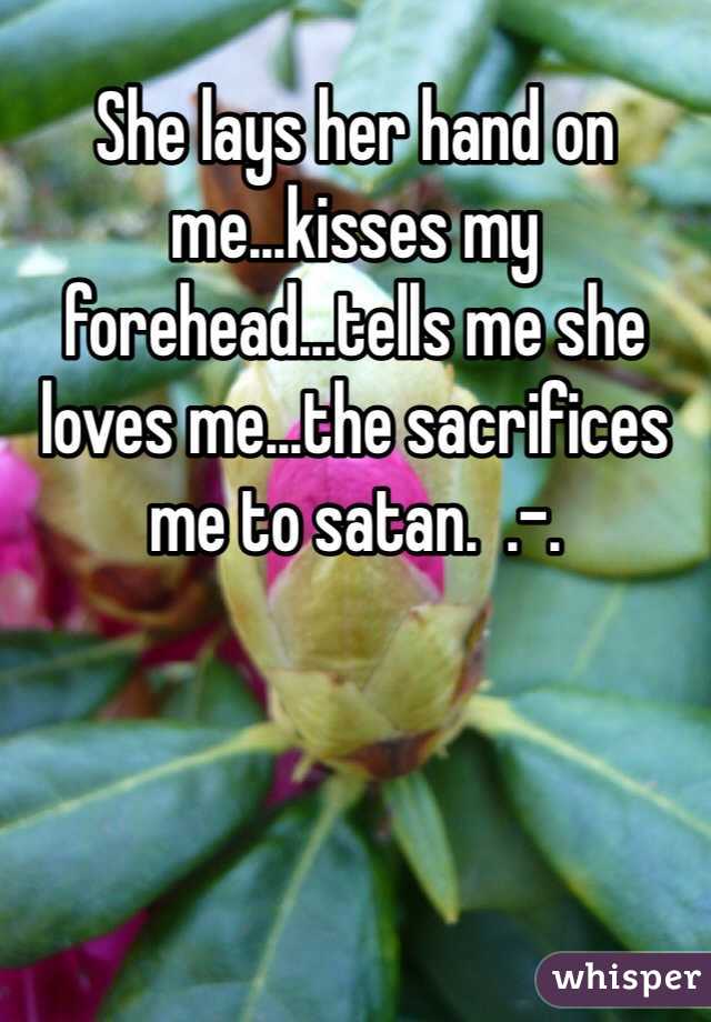 She lays her hand on me...kisses my forehead...tells me she loves me...the sacrifices me to satan.  .-.