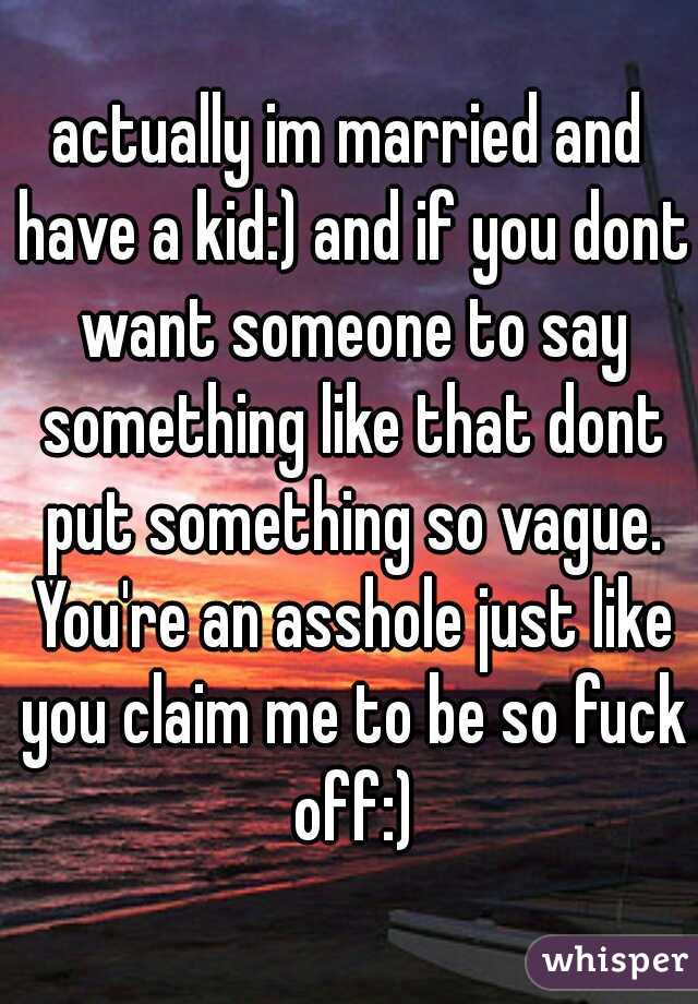 actually im married and have a kid:) and if you dont want someone to say something like that dont put something so vague. You're an asshole just like you claim me to be so fuck off:)