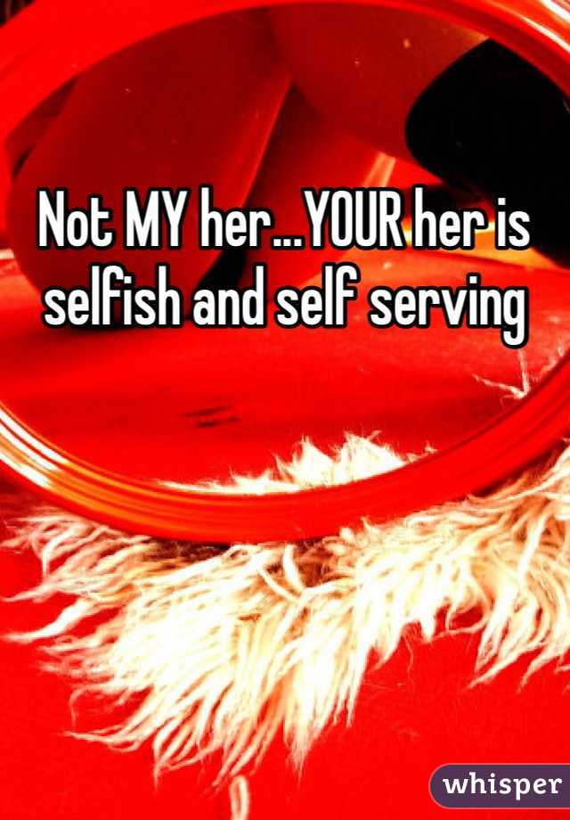 Not MY her...YOUR her is selfish and self serving 