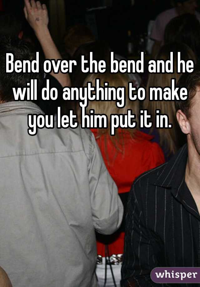 Bend over the bend and he will do anything to make you let him put it in. 