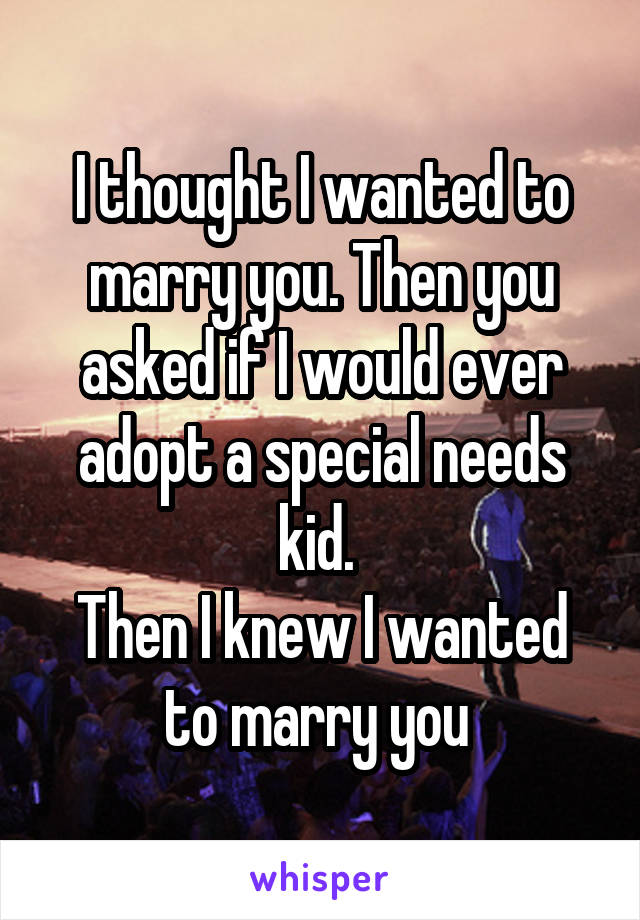 I thought I wanted to marry you. Then you asked if I would ever adopt a special needs kid. 
Then I knew I wanted to marry you 