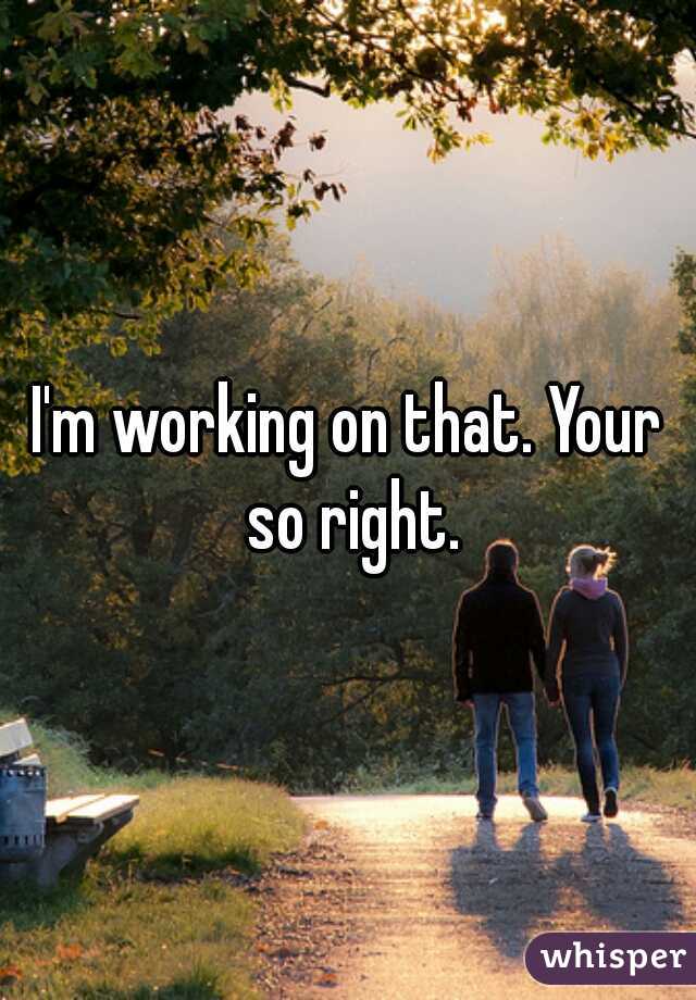 I'm working on that. Your so right.