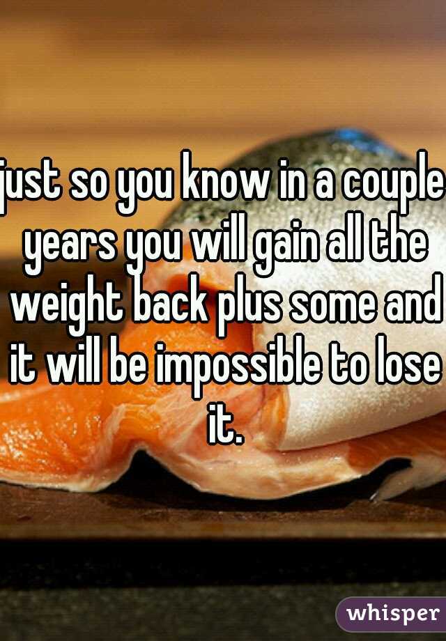 just so you know in a couple years you will gain all the weight back plus some and it will be impossible to lose it.