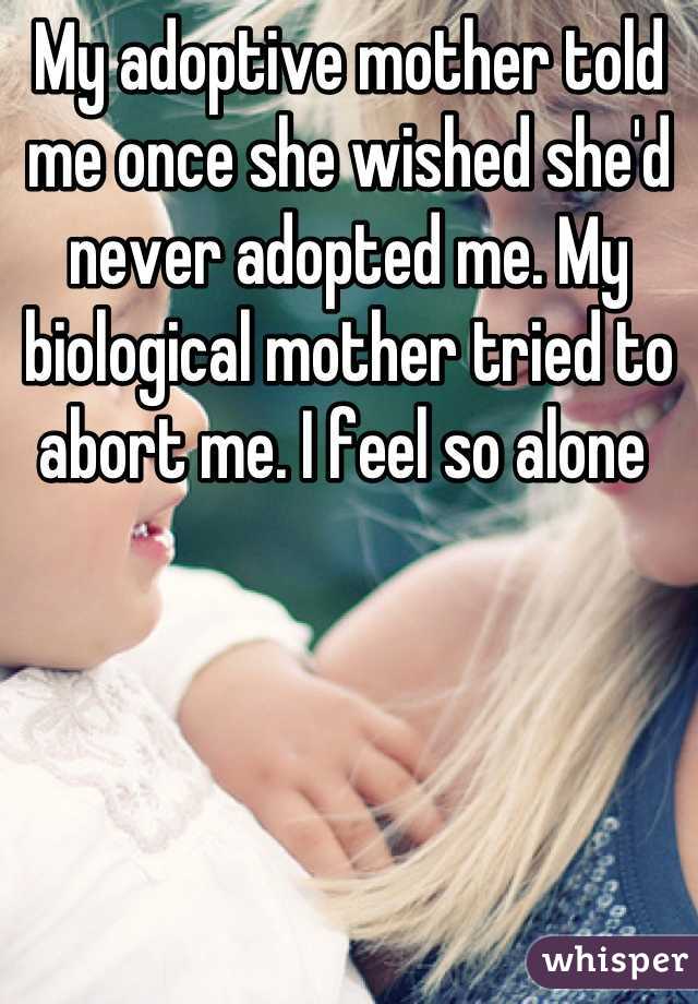 My adoptive mother told me once she wished she'd never adopted me. My biological mother tried to abort me. I feel so alone 