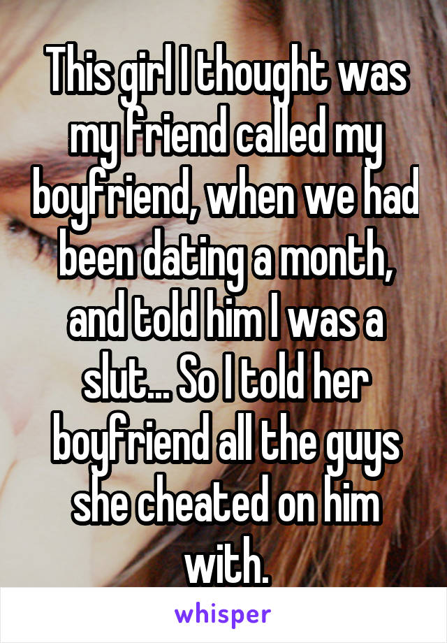 This girl I thought was my friend called my boyfriend, when we had been dating a month, and told him I was a slut... So I told her boyfriend all the guys she cheated on him with.