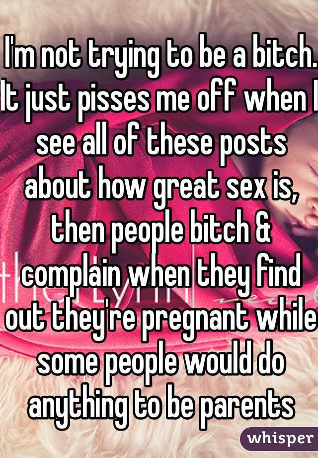 I'm not trying to be a bitch. It just pisses me off when I see all of these posts about how great sex is, then people bitch & complain when they find out they're pregnant while some people would do anything to be parents