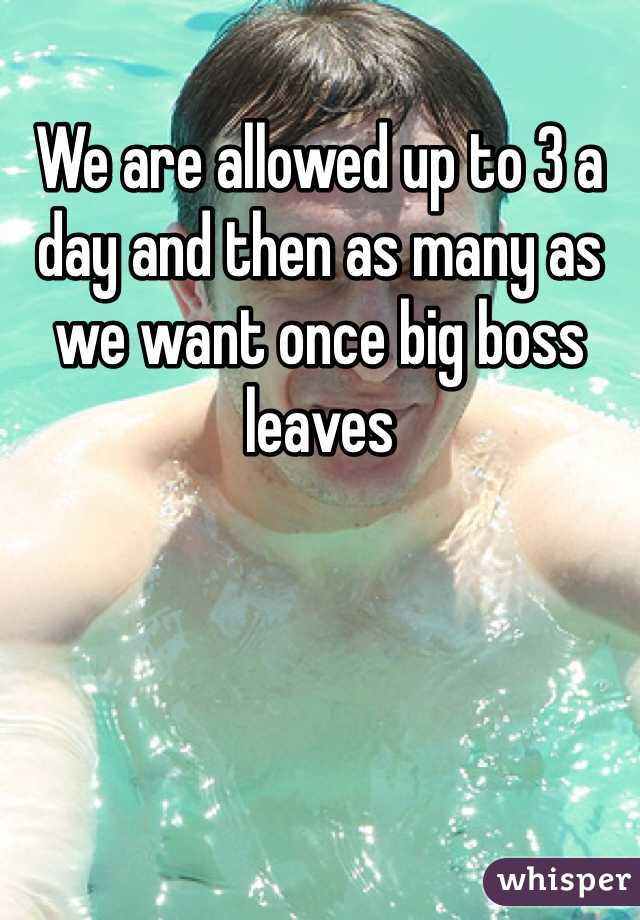 We are allowed up to 3 a day and then as many as we want once big boss leaves 