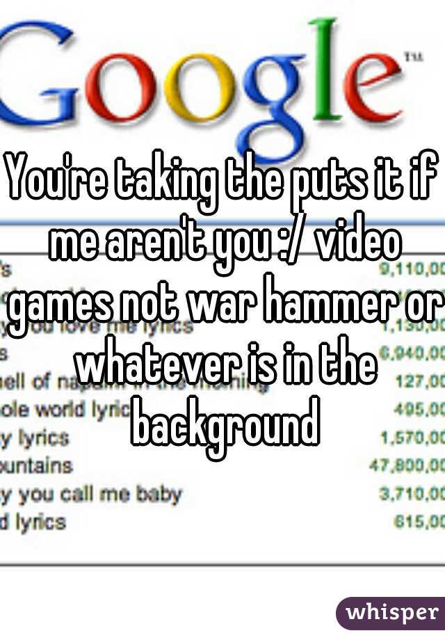 You're taking the puts it if me aren't you :/ video games not war hammer or whatever is in the background