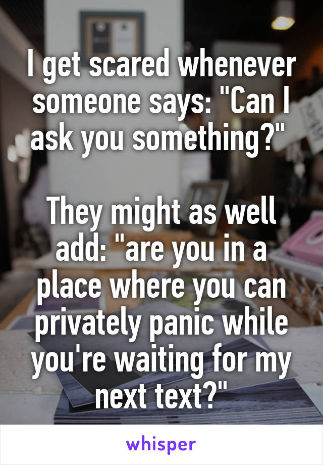 I get scared whenever someone says: "Can I ask you something?" 

They might as well add: "are you in a place where you can privately panic while you're waiting for my next text?"