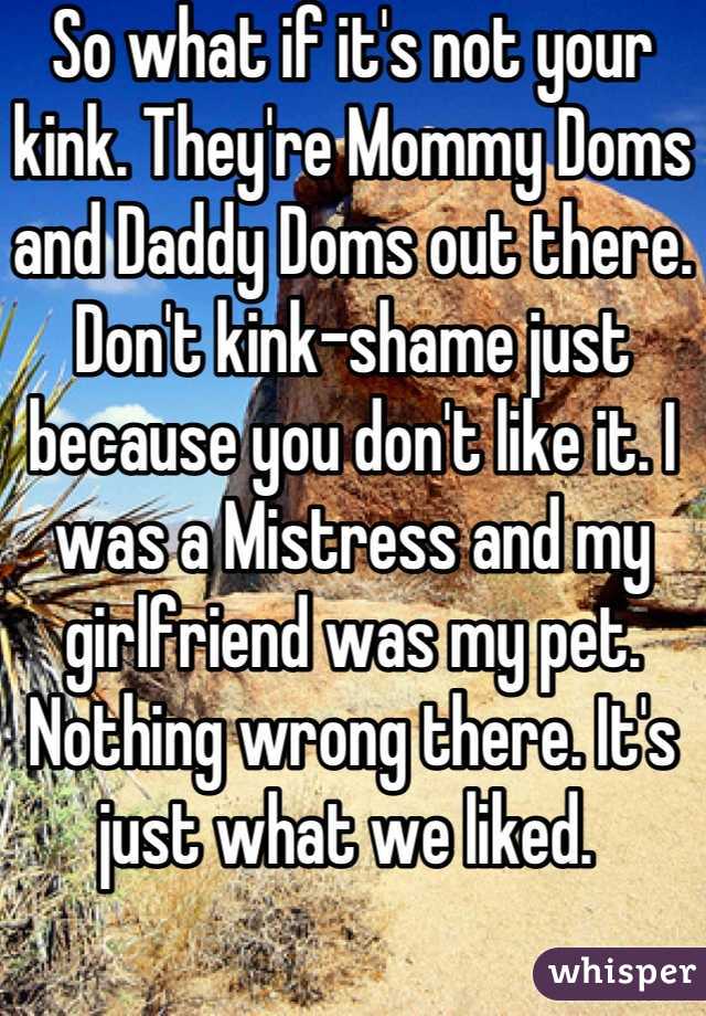 So what if it's not your kink. They're Mommy Doms and Daddy Doms out there. Don't kink-shame just because you don't like it. I was a Mistress and my girlfriend was my pet. Nothing wrong there. It's just what we liked. 