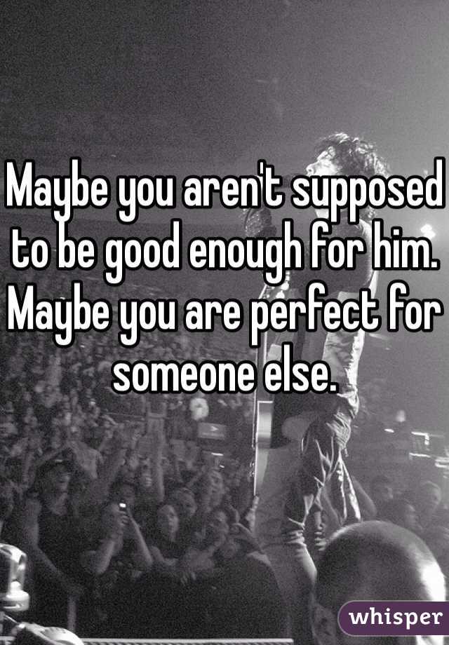Maybe you aren't supposed to be good enough for him. Maybe you are perfect for someone else. 