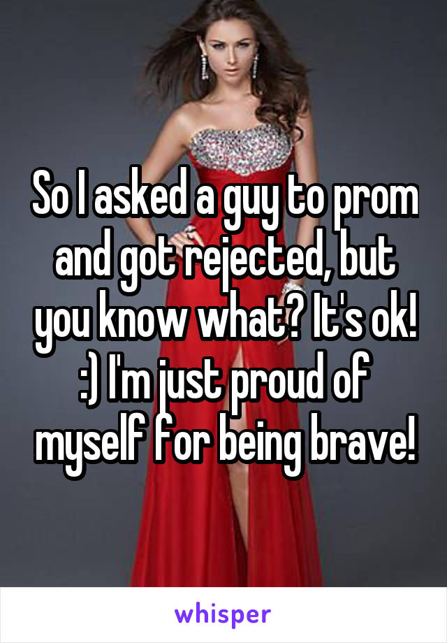 So I asked a guy to prom and got rejected, but you know what? It's ok! :) I'm just proud of myself for being brave!