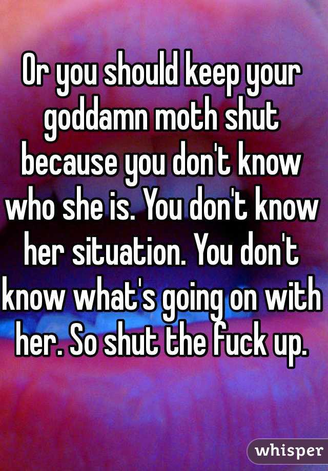 Or you should keep your goddamn moth shut because you don't know who she is. You don't know her situation. You don't know what's going on with her. So shut the fuck up.
