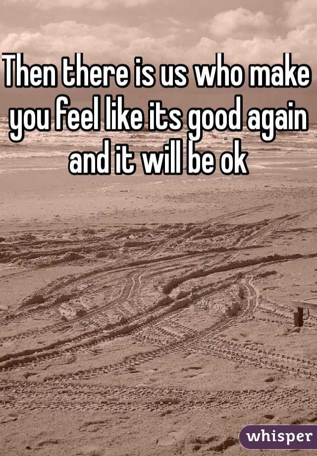 Then there is us who make you feel like its good again and it will be ok