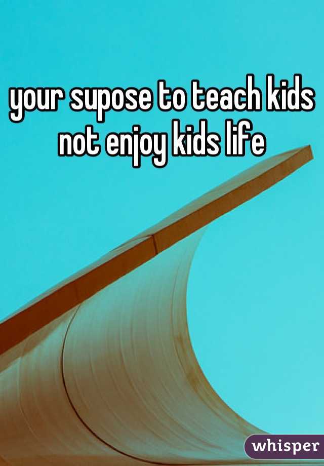 your supose to teach kids not enjoy kids life