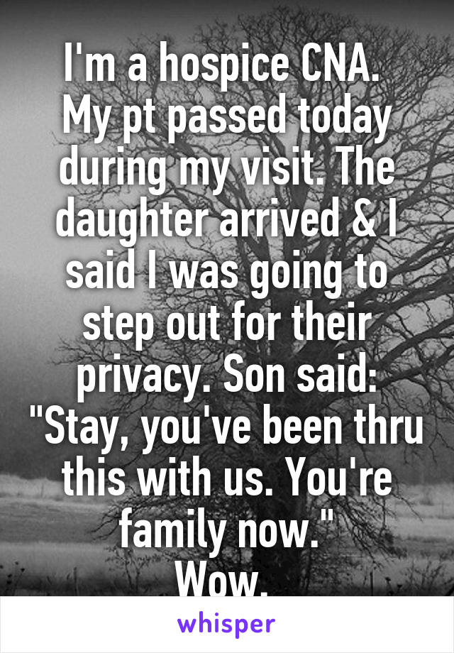 I'm a hospice CNA. 
My pt passed today during my visit. The daughter arrived & I said I was going to step out for their privacy. Son said: "Stay, you've been thru this with us. You're family now."
Wow. 