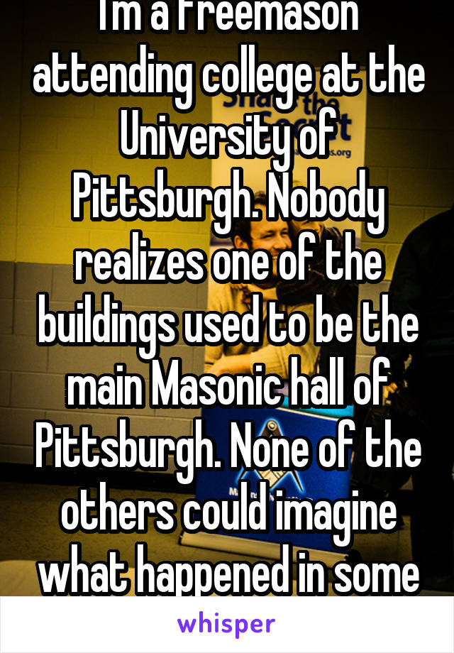 I'm a Freemason attending college at the University of Pittsburgh. Nobody realizes one of the buildings used to be the main Masonic hall of Pittsburgh. None of the others could imagine what happened in some of these rooms.