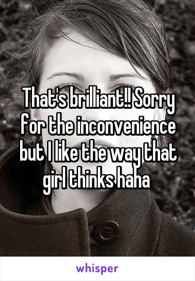 That's brilliant!! Sorry for the inconvenience but I like the way that girl thinks haha 