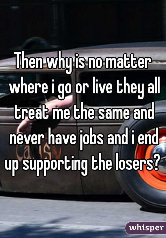 Then why is no matter where i go or live they all treat me the same and never have jobs and i end up supporting the losers? 