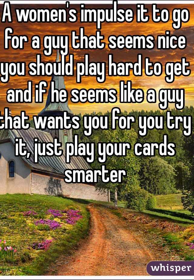 A women's impulse it to go for a guy that seems nice you should play hard to get and if he seems like a guy that wants you for you try it, just play your cards smarter 