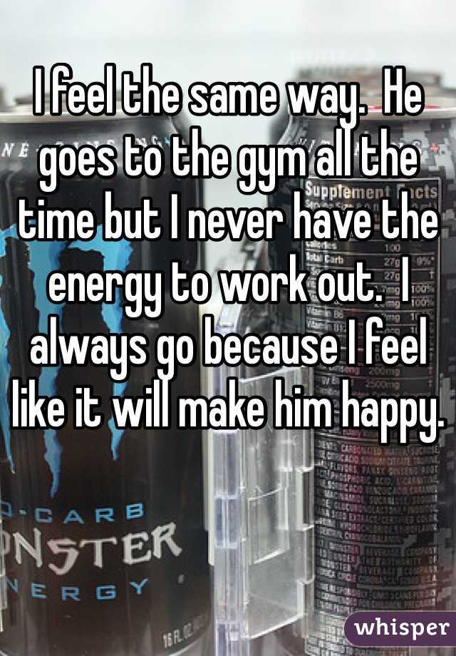 I feel the same way.  He goes to the gym all the time but I never have the energy to work out.  I always go because I feel like it will make him happy. 