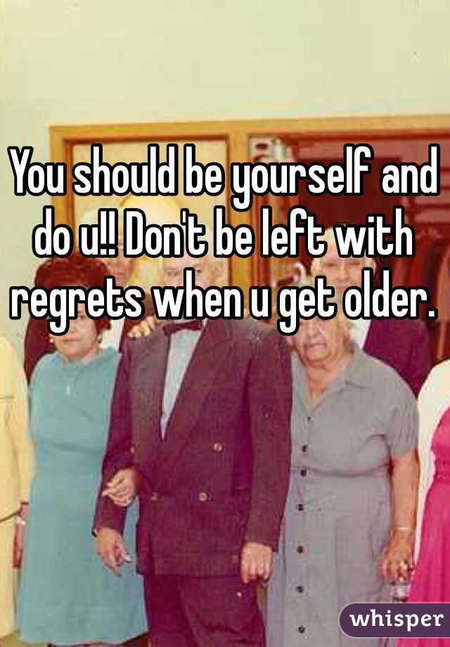 You should be yourself and do u!! Don't be left with regrets when u get older. 