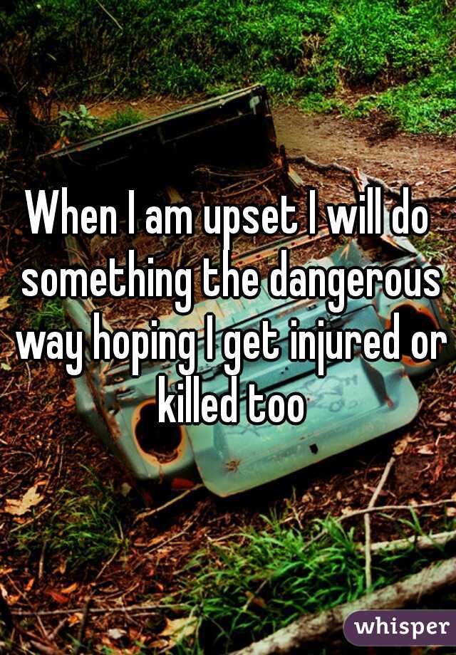 When I am upset I will do something the dangerous way hoping I get injured or killed too
