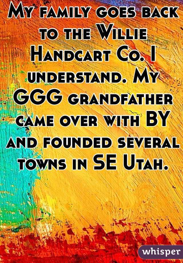 My family goes back to the Willie Handcart Co. I understand. My GGG grandfather came over with BY and founded several towns in SE Utah.  