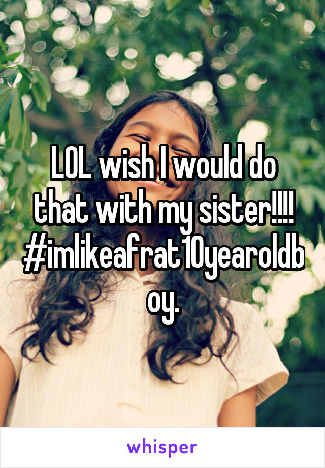 LOL wish I would do that with my sister!!!!
#imlikeafrat10yearoldboy.