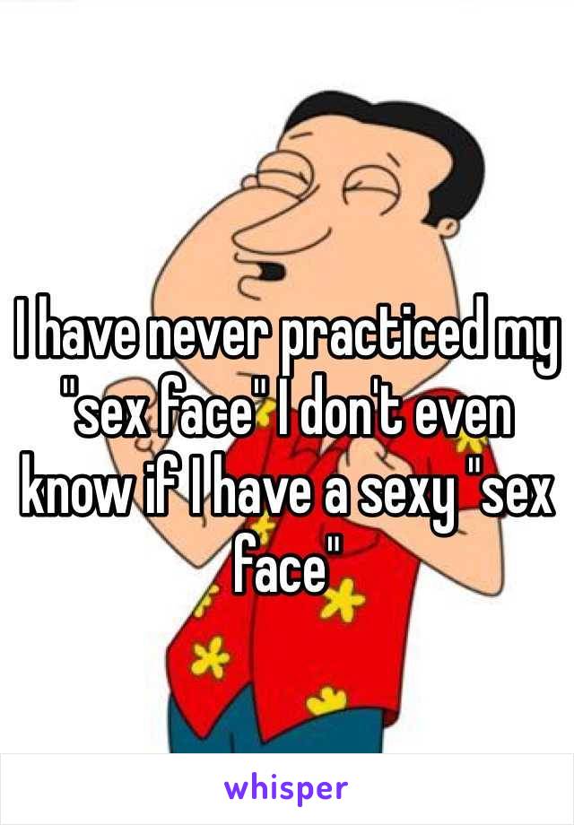 I have never practiced my "sex face" I don't even know if I have a sexy "sex face"