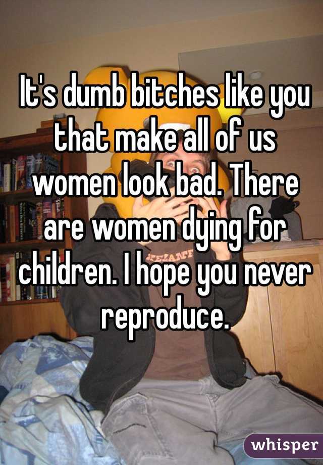It's dumb bitches like you that make all of us women look bad. There are women dying for children. I hope you never reproduce. 