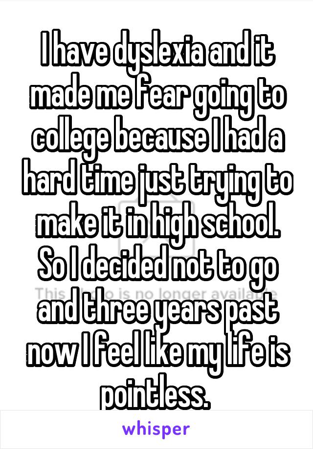I have dyslexia and it made me fear going to college because I had a hard time just trying to make it in high school. So I decided not to go and three years past now I feel like my life is pointless. 